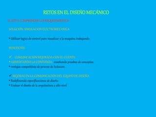 RETOSEN EL DISEÑOMECÁNICO
EL RETO: COMPRENDERLOSREQUERIMIENTOS
SOLUCIÓN: SIMULACION ELECTROMECANICA
• Utilizar logica de control para visualizar a la maquina trabajando.
BENEFICIOS:
 COMUNICACIÓN MEJORADA CON EL CLIENTE:
• AUMENTANDO LA CONFIANZA: enseñando pruebas de conceptos.
• ventajas competitivas de proceso de licitacion .
 MEJORAS EN LA COMUNICACIÓN DEL EQUIPO DE DISEÑO:
• Redefiniendo especificaciones de diseño.
• Evaluar el diseño de la arquitectura a alto nivel
 