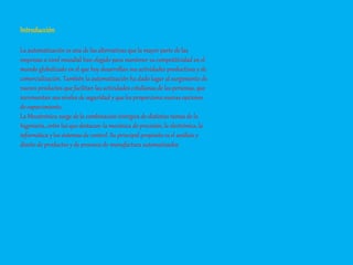 Introducción
La automatización es una de las alternativas que la mayor parte de las
empresas a nivel mundial han elegido para mantener su competitividad en el
mundo globalizado en el que hoy desarrollan sus actividades productivas y de
comercialización. También la automatización ha dado lugar al surgimiento de
nuevos productos que facilitan las actividades cotidianas de las personas, que
incrementan sus niveles de seguridad y que les proporciona nuevas opciones
de esparcimiento.
La Mecatrónica surge de la combinación sinérgica de distintas ramas de la
Ingeniería, entre las que destacan: la mecánica de precisión, la electrónica, la
informática y los sistemas de control. Su principal propósito es el análisis y
diseño de productos y de procesos de manufactura automatizados
 
