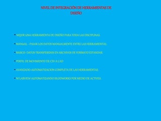 NIVELDE INTEGRACIÓNDE HERRAMIENTASDE
DISEÑO
• MEJOR UNA HERRAMIENTA DE DISEÑO PARA TODA LAS DISCIPLINAS.
• MANUAL –PASAR LOS DATOS MANUALMENTE ENTRE LAS HERRAMIENTAS.
• BASICO- DATOS TRANSFERIDOS EN ARCHIVOS DE FORMATO ESTANDAR.
• PERFIL DE MOVIMIENTO DE CSV A CAD
• AVANZADO-AUTOMATIZACION COMPLETA DE LAS HERRAMIENTAS.
• NI LABVIEW AUTOMATIZANDO SILODWORKS POR MEDIO DE ACTIVEX.
 