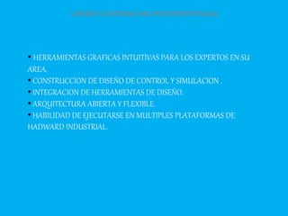 LABVIEW:PLATAFORMAPARAPROTOTIPOSVIRTUALES
• HERRAMIENTAS GRAFICAS INTUITIVAS PARA LOS EXPERTOS EN SU
AREA.
• CONSTRUCCION DE DISEÑO DE CONTROL Y SIMULACION .
• INTEGRACION DE HERRAMIENTAS DE DISEÑO.
• ARQUITECTURA ABIERTA Y FLEXIBLE.
• HABILIDAD DE EJECUTARSE EN MULTIPLES PLATAFORMAS DE
HADWARD INDUSTRIAL.
 