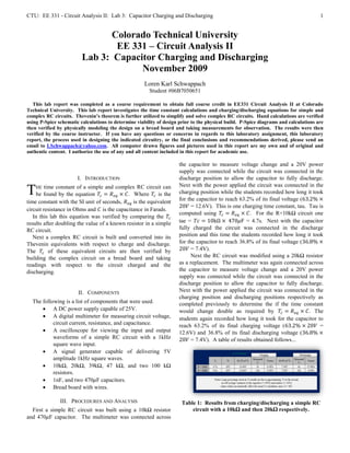 CTU: EE 331 - Circuit Analysis II: Lab 3: Capacitor Charging and Discharging                                                          1


                                Colorado Technical University
                                 EE 331 – Circuit Analysis II
                         Lab 3: Capacitor Charging and Discharging
                                      November 2009
                                                     Loren Karl Schwappach
                                                        Student #06B7050651

   This lab report was completed as a course requirement to obtain full course credit in EE331 Circuit Analysis II at Colorado
Technical University. This lab report investigates the time constant calculations and charging/discharging equations for simple and
complex RC circuits. Thevenin’s theorem is further utilized to simplify and solve complex RC circuits. Hand calculations are verified
using P-Spice schematic calculations to determine viability of design prior to the physical build. P-Spice diagrams and calculations are
then verified by physically modeling the design on a bread board and taking measurements for observation. The results were then
verified by the course instructor. If you have any questions or concerns in regards to this laboratory assignment, this laboratory
report, the process used in designing the indicated circuitry, or the final conclusions and recommendations derived, please send an
email to LSchwappach@yahoo.com. All computer drawn figures and pictures used in this report are my own and of original and
authentic content. I authorize the use of any and all content included in this report for academic use.

                                                                     the capacitor to measure voltage change and a 20V power
                                                                     supply was connected while the circuit was connected in the
                       I. INTRODUCTION                               discharge position to allow the capacitor to fully discharge.
                                                                     Next with the power applied the circuit was connected in the
T   HE  time constant of a simple and complex RC circuit can
     be found by the equation                . Where       is the    charging position while the students recorded how long it took
                                                                     for the capacitor to reach 63.2% of its final voltage (
time constant with the SI unit of seconds,     is the equivalent
                                                                           = 12.6V). This is one charging time constant, tau. Tau is
circuit resistance in Ohms and is the capacitance in Farads.
                                                                     computed using                  . For the R=10kΩ circuit one
   In this lab this equation was verified by comparing the
results after doubling the value of a known resistor in a simple     tae =                         = 4.7s. Next with the capacitor
RC circuit.                                                          fully charged the circuit was connected in the discharge
   Next a complex RC circuit is built and converted into its         position and this time the students recorded how long it took
Thevenin equivalents with respect to charge and discharge.           for the capacitor to reach 36.8% of its final voltage (
The       of these equivalent circuits are then verified by                = 7.4V).
building the complex circuit on a bread board and taking                   Next the RC circuit was modified using a 20kΩ resistor
readings with respect to the circuit charged and the                 as a replacement. The multimeter was again connected across
discharging.                                                         the capacitor to measure voltage change and a 20V power
                                                                     supply was connected while the circuit was connected in the
                                                                     discharge position to allow the capacitor to fully discharge.
                       II. COMPONENTS                                Next with the power applied the circuit was connected in the
                                                                     charging position and discharging positions respectively as
  The following is a list of components that were used.              completed previously to determine the if the time constant
       A DC power supply capable of 25V.                            would change double as required by                       . The
       A digital multimeter for measuring circuit voltage,          students again recorded how long it took for the capacitor to
           circuit current, resistance, and capacitance.             reach 63.2% of its final charging voltage (                  =
       A oscilloscope for viewing the input and output              12.6V) and 36.8% of its final discharging voltage (
           waveforms of a simple RC circuit with a 1kHz                    = 7.4V). A table of results obtained follows...
           square wave input.
       A signal generator capable of delivering 5V
           amplitude 1kHz square waves.
       10kΩ, 20kΩ, 39kΩ, 47 kΩ, and two 100 kΩ
           resistors.
       1nF, and two 470 F capacitors.
       Bread board with wires.

               III. PROCEDURES AND ANALYSIS                            Table 1: Results from charging/discharging a simple RC
  First a simple RC circuit was built using a 10kΩ resistor                circuit with a 10kΩ and then 20kΩ respectively.
and 470 F capacitor. The multimeter was connected across
 