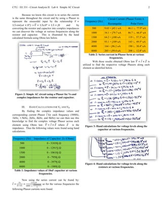 CTU: EE 331 - Circuit Analysis II: Lab 4: Simple AC Circuit                                                                                      2

         Because we know this circuit is in series the current
is the same throughout the circuit and by using a Phasor to                                               Circuit Current (Phasor Form) A
represent the sinusoidal input by the relationship  =                               Frequency (Hz)
                                                                                                           Rectangular         Polar Form
1.5 cos  + 0° →  = 1.5∠0° = 1.5 + 0        and      by
converting the resistor and capacitor into complex impedances                               500        9.63 + j45.1 uA       46.1 ∟ 77.9º uA
we can discover the voltage at various frequencies along the                               1000        34.1 + j79.7 uA       86.7 ∟ 66.8º uA
resistor and capacitor. This is illustrated by the hand
calculated formula using Ohms law below.                                                   1500        64.2 + j100 uA        119 ∟ 57.3º uA
                                                                                           2000        93.1 + j109 uA        143 ∟ 49.5º uA
                                                                                           4000        164 + j96.2 uA        190 ∟ 30.4º uA
                                                                                            8000         203 + j59.4 uA       208 ∟ 12.8º uA
                                                                                          Table 2: Series current in Phasor form at various
                                                                                                             frequencies.
                                                                                             With these results obtained Ohms law  =  ×  is
                                                                                    utilized to find the respective voltage Phasors along each
                                                                                    element as identified below.




  Figure 2: Simple AC circuit using a Phasor for Vs and
   complex impedances for the resistor and capacitor.


                 III.      HAND CALCULATIONS FOR VC AND VR
         By finding the complex impedance values and
corresponding current Phasor  for each frequency (500Hz,
1kHz, 1.5kHz, 2kHz, 4kHz, and 8kHz) we can then use this
knowledge to find the complex voltage Phasor across each
element using Ohms law:  =  ×  where         is the                           Figure 3: Hand calculations for voltage levels along the
impedance. Thus the following values were found using hand                                       capacitor at various frequencies.
calculations.

 Frequency (Hz)                    Impedance of Capacitor: Zc (Ohms)
            500                                    0 - 31830j Ω
           1000                                    0 - 12915j Ω
           1500                                    0 - 10610j Ω
           2000                                    0 - 7958j Ω
           4000                                    0 - 3979j Ω
                                                                                      Figure 4: Hand calculations for voltage levels along the
           8000                                    0 - 1989j Ω                                   resistors at various frequencies.
  Table 1: Impedance values of 10nF capacitor at various
                      frequencies.

                 Now using the series current can be found by:
                          1.5+ 0
 =                =              100000000   so for the various frequencies the
        +       6800 −
                                       
following Phasor currents were found.
 