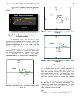 CTU: EE 331 - Circuit Analysis II: Lab 4: Simple AC Circuit                                                                      4

        The next figure is a graph of the actual magnitudes
measured of the source, resistor, and capacitor as a function of
frequency.




                                                                   Figure 7: Source, resistor, and capacitor on complex plane
                                                                                            at 1000 Hz
   Figure 5: Graph of source and element voltages as a
                 function of frequency.

           As illustrated in Figure 5 when measuring the output
voltage across the capacitor the RC circuit acts as a low pass
filter attenuating higher frequencies but when measuring the
voltage across the resistor the RC circuit acts as a band pass
filter attenuating lower frequencies.

          The element phasors can be illustrated using vector
representation on a graph of the complex plane (Polar graph).
The following figures show the Voltage across each element
and the corresponding phase shit induced. Notice that the
resistor and capacitor are 90 degrees out of phase each time.


                                                                   Figure 8: Source, resistor, and capacitor on complex plane
                                                                                            at 4000 Hz

                                                                                         VIII. ANALYSIS
                                                                            It can be observed from Figures 6, 7 and 8 that while
                                                                   the Vr increases closer to Vs at higher frequencies Vs
                                                                   increases closer to Vs at lower frequencies. It can also be
                                                                   stated that at higher frequencies the phase offset at Vc
                                                                   increases and the phase offset of Vr decreases, while at lower
                                                                   frequencies the opposite is true. Also note the 90 degree
                                                                   phase shift difference among the resistor and capacitor
                                                                   elements.

                                                                             Next a comparison of the measured voltages against
                                                                   the predicted (P-Spice calculated) measurements was
                                                                   completed to evaluate human errors induced as well as the
Figure 6: Source, resistor, and capacitor on complex plane         large error induced by resistor / capacitor variances. These
                         at 500 Hz                                 results follow on the following table.

                                                                   Note:
                                                                   Percentage error = ((expected - measured) / expected) * 100
 