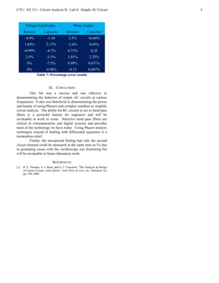 CTU: EE 331 - Circuit Analysis II: Lab 4: Simple AC Circuit                     5



       Voltage Amplitudes                       Phase Angles
      Resistor         Capacitor          Resistor         Capacitor
       -4.4%              -1.36             2.5%             16.66%
       1.69%             2.17%              -1.6%            0.45%
      -0.99%             -4.7%             4.71%               8.25
        2.5%             -3.5%             1.01%             2.25%
         0%              -7.5%             0.99%             0.671%
         0%             -4.98%              -8.15            0.407%
                 Table 7: Percentage error results


                           IX. CONCLUSION
          This lab was a success and was effective in
demonstrating the behavior of simple AC circuits at various
frequencies. It also was beneficial in demonstrating the power
and beauty of using Phasors and complex numbers to simplify
circuit analysis. The ability for RC circuits to act as band pass
filters is a powerful feature for engineers and will be
invaluable in work to come. Selective band pass filters are
critical in communication and digital systems and provides
most of the technology we have today. Using Phasor analysis
techniques instead of dealing with differential equations is a
tremendous relief.
          Finally, the unexpected finding that only the second
circuit element could be measured at the same time as Vs due
to grounding issues with the oscilloscope was frustrating but
will be invaluable in future laboratory work.

                              REFERENCES
[1]   R. E. Thomas, A. J. Rosa, and G. J. Toussaint, “The Analysis & Design
      of Linear Circuits, sixth edition” John Wiley & Sons, Inc. Hoboken, NJ,
      pp. 309, 2009.
 