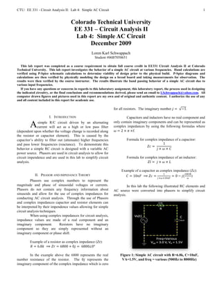 CTU: EE 331 - Circuit Analysis II: Lab 4: Simple AC Circuit                                                                           1


                                       Colorado Technical University
                                        EE 331 – Circuit Analysis II
                                         Lab 4: Simple AC Circuit
                                              December 2009
                                                     Loren Karl Schwappach
                                                        Student #06B7050651

   This lab report was completed as a course requirement to obtain full course credit in EE331 Circuit Analysis II at Colorado
Technical University. This lab report investigates the behavior of a simple AC circuit at various frequencies. Hand calculations are
verified using P-Spice schematic calculations to determine viability of design prior to the physical build. P-Spice diagrams and
calculations are then verified by physically modeling the design on a bread board and taking measurements for observation. The
results were then verified by the course instructor. The results illustrate the band passing behavior of a simple AC circuit due to
various input frequencies.
   If you have any questions or concerns in regards to this laboratory assignment, this laboratory report, the process used in designing
the indicated circuitry, or the final conclusions and recommendations derived, please send an email to LSchwappach@yahoo.com. All
computer drawn figures and pictures used in this report are my own and of original and authentic content. I authorize the use of any
and all content included in this report for academic use.

                                                                     for all resistors. The imaginary number ������ =     −1.

                       I. INTRODUCTION                                       Capacitors and inductors have no real component and
                                                                     only contain imaginary components and can be represented as
         A    simple R/C circuit driven by an alternating
              current will act as a high or low pass filter          complex impedances by using the following formulas where
                                                                     ������ = 2 × ������ ×f.
(dependent upon whether the voltage change is recorded along
the resistor or capacitor element). This is caused by the
capacitor’s ability to filter out (attenuate) higher frequencies               Formula for complex impedance of a capacitor:
and pass lower frequencies (reactance). To demonstrate this                                              1
                                                                                            ������������ =
behavior a simple RC circuit is designed with a variable AC                                        ������ × ������ × ������
power source. Phasors are used in circuit analysis to allow for
circuit impendence and are used in this lab to simplify circuit                Formula for complex impedance of an inductor:
analysis.                                                                                    ������������ = ������ × ������ × ������

                                                                           Example of a capacitor as complex impedance (Zc):
             II. PHASOR AND IMPEDANCE THEORY                                                           1             100 ������
                                                                             ������ = 10������������ ⟹ ������������ =           = 0 − ������(       )
                                                                                                     ������ ×������ ×10������������       ������
          Phasors use complex numbers to represent the
magnitude and phase of sinusoidal voltages or currents.                        In this lab the following illustrated RC elements and
Phasors do not contain any frequency information about               AC source were converted into phasors to simplify circuit
sinusoids and allow for the use of complex impedances for            analysis.
conducting AC circuit analysis. Through the use of Phasors
and complex impedances capacitor and resistor elements can
be interpreted by their impendence values allowing for simple
circuit analysis techniques.
          When using complex impedances for circuit analysis,
impedance values are made of a real component and an
imaginary component.         Resistors have no imaginary
component so they are simply represented without an
imaginary component or phase shift.

         Example of a resistor as complex impedance (Zr):
         ������ = 6.8������ ⟹ ������������ = 6800 + 0������ = 6800∠0°

        In the example above the 6800 represents the real                 Figure 1: Simple AC circuit with R=6.8k, C=10nF,
number resistance of the resistor. The 0������ represents the                  VA=1.5V, and freq = various (500Hz to 8000Hz)
imaginary component of the complex impedance which is zero
 