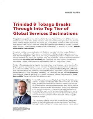 WHITE PAPER
Trinidad & Tobago Breaks
Through Into Top Tier of
Global Services Destinations
The global landscape for service delivery, whether Business Process Outsourcing (BPO) or in-house
shared services is never static. Global executives in the process of shortlisting locations are unwise to
simply return to the default choices of a decade ago. Things change. There is no better proof of this
than the twin-island nation of Trinidad & Tobago making a striking first appearance on A.T. Kearney’s
recent ranking of the world’s most desirable global service delivery locations in their 2016 A.T. Kearney
Global Services Location Index.
A relatively small but economically advanced Caribbean country of 1.3 million people, Trinidad &
Tobago built a solid economic foundation on its petroleum industry since gaining independence
from the United Kingdom in 1962. The country wisely invested the proceeds to build a modern road
network with four-lane and six-lane highways, along with health care, communications and education
infrastructures. According to the World Bank, the country has one of the highest Gross National
Incomes per capita in the world and has been ranked by them as a “High Income Country.”
Trinidad & Tobago’s education and quality of workforce have begun to attract a lot of attention. The
English-speaking country is now home to significant shared services operations from global names
like Scotiabank and RBC. Not even on the list previously, management consulting firm A.T.Kearney
took notice and the country went from unranked to 42 on their 2016 Global Services Location Index,
jumping ahead of 13 other countries in the ranking. This comes only one year after The World Bank
cited Trinidad & Tobago as one of the most broadly improved economies over past years in “Doing
Business 2015,” their annual ease of doing business report.
Trinidad & Tobago has successfully built upon its professional services
expertise developed over decades in the petroleum sector, to turn that
highly skilled workforce and mature education infrastructure towards
the broader services field, creating a formidable talent pool in financial
services, accounting, law and administration. “Add to those advantages
a strong telecommunications infrastructure, a nearshore location to
the United States and a host of tax incentives, and it becomes easy to
understand why Canada’s Scotiabank runs its Caribbean finance and
administration service operations from Trinidad & Tobago.,” says A.T.
Kearney in its report.
“The combination of a favourable skills base and strong government
support for the industry led us to consider the location,” said Johan
Gott, a principal in A.T. Kearney’s private equity practice and co-author
Johan Gott is a principal in A.T.
Kearney’s private equity practice, and
a senior manager in the firm’s Global
Business Policy Council
 