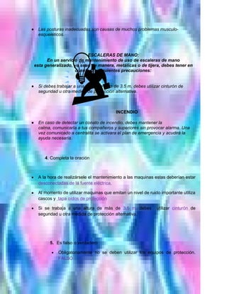 •     Las posturas inadecuadas son causas de muchos problemas musculo-
      esqueléticos.



                             ESCALERAS DE MANO:
          En un servicio de mantenimiento de uso de escaleras de mano
    esta generalizado, ya sean de manera, metálicas o de tijera, debes tener en
                       cuenta las siguientes precauciones:


•     Si debes trabajar a una altura de mas de 3.5 m, debes utilizar cinturón de
      seguridad u otra medida de protección alternativa.



                                             INCENDIO

•     En caso de detectar un conato de incendio, debes mantener la
      calma, comunicarla a tus compañeros y superiores sin provocar alarma. Una
      vez comunicado a centralita se activara el plan de emergencia y acudirá la
      ayuda necesaria.



         4. Completa la oración



•     A la hora de realizársele el mantenimiento a las maquinas estas deberían estar
      desconectadas de la fuente eléctrica.

•     Al momento de utilizar maquinas que emitan un nivel de ruido importante utiliza
      cascos y tapa oídos de protección

•     Si se trabaja a una altura de más de 3.5 m. debes           utilizar cinturón de
      seguridad u otra medida de protección alternativa.




           5. Es falso o verdadero

            •   Obligatoriamente no se deben utilizar los equipos de protección.
                FALSO
 