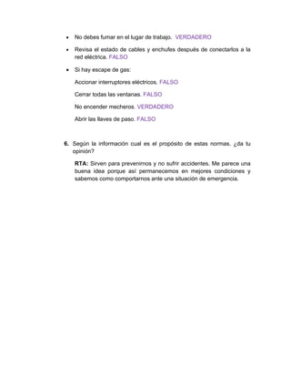 •   No debes fumar en el lugar de trabajo. VERDADERO

•   Revisa el estado de cables y enchufes después de conectarlos a la
    red eléctrica. FALSO

•   Si hay escape de gas:

    Accionar interruptores eléctricos. FALSO

    Cerrar todas las ventanas. FALSO

    No encender mecheros. VERDADERO

    Abrir las llaves de paso. FALSO



6. Según la información cual es el propósito de estas normas. ¿da tu
   opinión?

    RTA: Sirven para prevenirnos y no sufrir accidentes. Me parece una
    buena idea porque así permanecemos en mejores condiciones y
    sabemos como comportarnos ante una situación de emergencia.
 