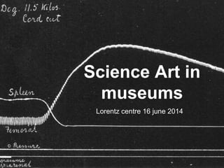 Science Art in
museums
Lorentz centre 16 june 2014
 
