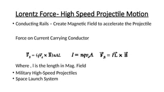 Lorentz Force- High Speed Projectile Motion
• Conducting Rails – Create Magnetic Field to accelerate the Projectile
Force on Current Carrying Conductor
Where , l is the length in Mag. Field
• Military High-Speed Projectiles
• Space Launch System
 