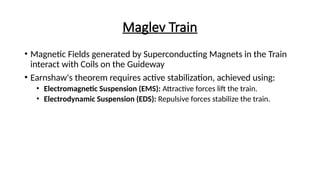 Maglev Train
• Magnetic Fields generated by Superconducting Magnets in the Train
interact with Coils on the Guideway
• Earnshaw's theorem requires active stabilization, achieved using:
• Electromagnetic Suspension (EMS): Attractive forces lift the train.
• Electrodynamic Suspension (EDS): Repulsive forces stabilize the train.
 