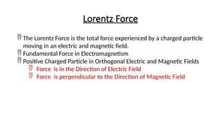 Lorentz Force
 The Lorentz Force is the total force experienced by a charged particle
moving in an electric and magnetic field.
 Fundamental Force in Electromagnetism
 Positive Charged Particle in Orthogonal Electric and Magnetic Fields
 Force is in the Direction of Electric Field
 Force is perpendicular to the Direction of Magnetic Field
 