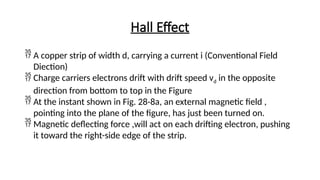Hall Effect
 A copper strip of width d, carrying a current i (Conventional Field
Diection)
 Charge carriers electrons drift with drift speed vd in the opposite
direction from bottom to top in the Figure
 At the instant shown in Fig. 28-8a, an external magnetic field ,
pointing into the plane of the figure, has just been turned on.
 Magnetic deflecting force ,will act on each drifting electron, pushing
it toward the right-side edge of the strip.
 