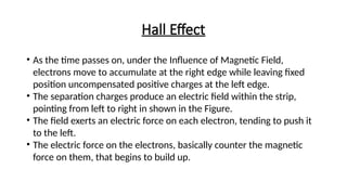 Hall Effect
• As the time passes on, under the Influence of Magnetic Field,
electrons move to accumulate at the right edge while leaving fixed
position uncompensated positive charges at the left edge.
• The separation charges produce an electric field within the strip,
pointing from left to right in shown in the Figure.
• The field exerts an electric force on each electron, tending to push it
to the left.
• The electric force on the electrons, basically counter the magnetic
force on them, that begins to build up.
 