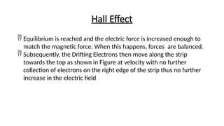 Hall Effect
 Equilibrium is reached and the electric force is increased enough to
match the magnetic force. When this happens, forces are balanced.
 Subsequently, the Drifting Electrons then move along the strip
towards the top as shown in Figure at velocity with no further
collection of electrons on the right edge of the strip thus no further
increase in the electric field
 