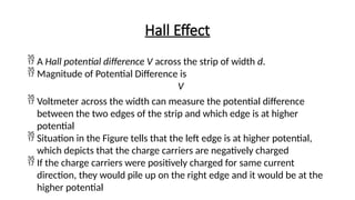 Hall Effect
 A Hall potential difference V across the strip of width d.
 Magnitude of Potential Difference is
V
 Voltmeter across the width can measure the potential difference
between the two edges of the strip and which edge is at higher
potential
 Situation in the Figure tells that the left edge is at higher potential,
which depicts that the charge carriers are negatively charged
 If the charge carriers were positively charged for same current
direction, they would pile up on the right edge and it would be at the
higher potential
 