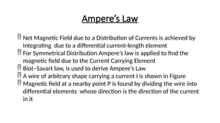 Ampere’s Law
 Net Magnetic Field due to a Distribution of Currents is achieved by
Integrating due to a differential current-length element
 For Symmetrical Distribution Ampere’s law is applied to find the
magnetic field due to the Current Carrying Element
 Biot–Savart law, is used to derive Ampere’s Law
 A wire of arbitrary shape carrying a current I is shown in Figure
 Magnetic field at a nearby point P is found by dividing the wire into
differential elements whose direction is the direction of the current
in it
 