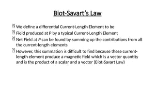 Biot-Savart’s Law
 We define a differential Current-Length Element to be
 Field produced at P by a typical Current-Length Element
 Net Field at P can be found by summing up the contributions from all
the current-length elements
 However, this summation is difficult to find because these current-
length element produce a magnetic field which is a vector quantity
and is the product of a scalar and a vector (Biot-Savart Law)
 