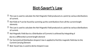 Biot-Savart’s Law
 The Law is used to calculate the Net Magnetic Field produced at a point by various distributions
of current.
 Net Field at P can be found by summing up the contributions from all the current-length
elements
 The Law is used to calculate the Net Magnetic Field produced at a point by various distributions
of current.
 Net Magnetic Field due to a Distribution of Currents is achieved by Integrating d
due to a differential current-length element
 For Symmetrical Distribution Ampere’s law is applied to find the magnetic field due to the
Current Carrying Element
 Biot–Savart law, is used to derive Ampere’s Law
 