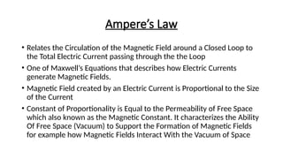 Ampere’s Law
• Relates the Circulation of the Magnetic Field around a Closed Loop to
the Total Electric Current passing through the the Loop
• One of Maxwell’s Equations that describes how Electric Currents
generate Magnetic Fields.
• Magnetic Field created by an Electric Current is Proportional to the Size
of the Current
• Constant of Proportionality is Equal to the Permeability of Free Space
which also known as the Magnetic Constant. It characterizes the Ability
Of Free Space (Vacuum) to Support the Formation of Magnetic Fields
for example how Magnetic Fields Interact With the Vacuum of Space
 