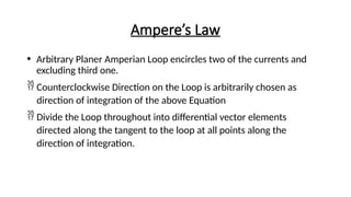 Ampere’s Law
• Arbitrary Planer Amperian Loop encircles two of the currents and
excluding third one.
 Counterclockwise Direction on the Loop is arbitrarily chosen as
direction of integration of the above Equation
 Divide the Loop throughout into differential vector elements
directed along the tangent to the loop at all points along the
direction of integration.
 