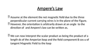 Ampere’s Law
 Assume at the element the net magnetic field due to the three
perpendicular current carrying wires is in the plane of the Figure.
 However, the orientation is arbitrarily drawn at an angle to the
direction of and Ampere’s law can be written as,
 We can now interpret the scalar product as being the product of a
length ds of the Amperian loop and the field component B cos u of
tangent Magnetic Field to the loop
 