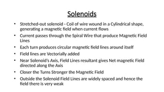 Solenoids
• Stretched-out solenoid - Coil of wire wound in a Cylindrical shape,
generating a magnetic field when current flows
• Current passes through the Spiral Wire that produce Magnetic Field
Lines
• Each turn produces circular magnetic field lines around itself
• Field lines are Vectorially added
• Near Solenoid’s Axis, Field Lines resultant gives Net magnetic Field
directed along the Axis
• Closer the Turns Stronger the Magnetic Field
• Outside the Solenoid Field Lines are widely spaced and hence the
field there is very weak
 