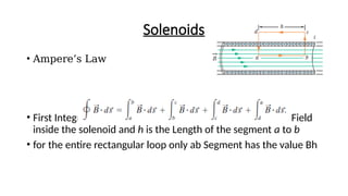 Solenoids
• Ampere’s Law
• First Integral - B is the magnitude of the uniform Magnetic Field
inside the solenoid and h is the Length of the segment a to b
• for the entire rectangular loop only ab Segment has the value Bh
 