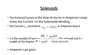 Solenoids
• The Enclosed Current in the loop nh (turns in Amperian Loop)
times the Current i in the Solenoidal Winding
• Net Current ienc encircled by the rectangular Amperian loop is
• n is the number of turns per unit length of the solenoid and h =
Length of the Segment ab
• Ampere’s Law gives
 