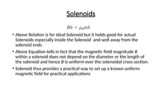 Solenoids
• Above Relation is for Ideal Solenoid but it holds good for actual
Solenoids especially inside the Solenoid and well away from the
solenoid ends
• Above Equation tells in fact that the magnetic field magnitude B
within a solenoid does not depend on the diameter or the length of
the solenoid and hence B is uniform over the solenoidal cross section.
• Solenoid thus provides a practical way to set up a known uniform
magnetic field for practical applications
 