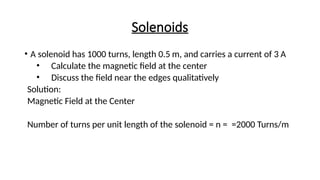 Solenoids
• A solenoid has 1000 turns, length 0.5 m, and carries a current of 3 A
• Calculate the magnetic field at the center
• Discuss the field near the edges qualitatively
Solution:
Magnetic Field at the Center
Number of turns per unit length of the solenoid = n = =2000 Turns/m
 