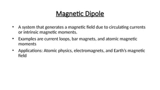 Magnetic Dipole
• A system that generates a magnetic field due to circulating currents
or intrinsic magnetic moments.
• Examples are current loops, bar magnets, and atomic magnetic
moments
• Applications: Atomic physics, electromagnets, and Earth’s magnetic
field
 