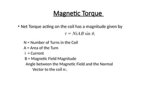 Magnetic Torque
• Net Torque acting on the coil has a magnitude given by
N = Number of Turns in the Coil
A = Area of the Turn
i = Current
B = Magnetic Field Magnitude
Angle between the Magnetic Field and the Normal
Vector to the coil n:.
 