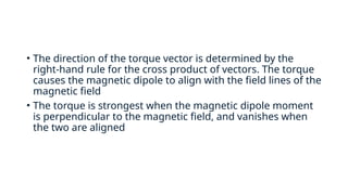 • The direction of the torque vector is determined by the
right-hand rule for the cross product of vectors. The torque
causes the magnetic dipole to align with the field lines of the
magnetic field
• The torque is strongest when the magnetic dipole moment
is perpendicular to the magnetic field, and vanishes when
the two are aligned
 