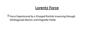 Lorentz Force
 Force Experienced by a Charged Particle traversing through
(Orthogonal) Electric and Magnetic Fields
 