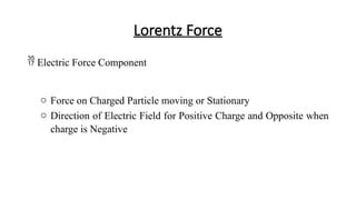 Lorentz Force
 Electric Force Component
o Force on Charged Particle moving or Stationary
o Direction of Electric Field for Positive Charge and Opposite when
charge is Negative
 