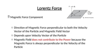 Lorentz Force
 Magnetic Force Component
o Direction of Magnetic Force perpendicular to both the Velocity
Vector of the Particle and Magnetic Field Vector
o Depends upon Velocity Vector of the Particle
o Magnetic Field does not contribute to the Power because the
Magnetic Force is always perpendicular to the Velocity of the
Particle
 