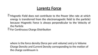 Lorentz Force
 Magnetic Field does not contribute to the Power (the rate at which
energy is transferred from the electromagnetic field to the particle)
because Magnetic Force is always perpendicular to the Velocity of
the Particle
 For Continuous Charge Distribution
where is the force density (force per unit volume) and ρ is Volume
Charge Density and Current Density corresponding to the motion of
the charge continuum is
 