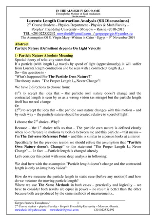 IN THE ALMIGHTY GOD NAME
Through the Mother of God mediation
I do this research
Gerges Francis Tawadrous/
2nd
Course student – physics Faculty – People's Friendship University – Moscow –Russia..
mrwaheid1@yahoo.com mrwaheid@gmail.com +201022532292
1
Lorentz Length Contraction Analysis (SR Discussions)
2nd
Course Student – Physics Department - Physics & Math Faculty –
Peoples' Friendship University – Moscow – Russia -2010-2013
TEL +201022532292 mrwaheid@gmail.com / gergesgerges@yandex.ru
The Assumption Of S. Virgin Mary -Written in Cairo – Egypt – 9th
November 2019
Abstract
Particle Nature (Definition) depends On Light Velocity
1- Particle Nature Absolute Meaning
Special theory of relativity states that
If a particle (with length L0) travels by speed of light (approximately), it will suffer
from Lorentz length contraction and be seen with a contracted length (L1)
So – the question is -
"What's happened For The Particle Own Nature?"
The theory states "The Proper Length L0 Never Change"!
We have 2 directions to choose from:
(1st
) to accept the idea that – the particle own nature doesn't change and the
contracted length is seen by us as a wrong vision (as mirage) but the particle length
itself has no real change
Or
(2nd
) to accept the idea that – the particle own nature changes with this motion – and
by such way – the particle nature should be created relative to speed of light!
I choose the 2nd
choice- Why?
Because – the 1st
choice tells us that – The particle own nature is defined clearly
when no difference in motions velocities between me and this particle – that means –
I'm The Universe Reference Point – and this is similar to a person looks at a mirror
Specifically for the previous reason we should refuse the assumption that "Particle
Own Nature doesn't Change" or the statement "The Proper Length L0 Never
Change"…. In fact ….Particle length is changed already
Let's consider this point with some deep analysis in following:
We deal here with the assumption "Particle length doesn’t change and the contracted
length is only an imaginary vision"
How do we measure the particle length in static case (before any motion)? and how
do we measure the moving particle length?
Where we use The Same Methods in both cases – practically and logically – we
have to consider both results are equal in power – no result is better than the other
because both are produced by the same methods of measurements..
 