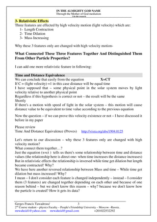 IN THE ALMIGHTY GOD NAME
Through the Mother of God mediation
I do this research
Gerges Francis Tawadrous/
2nd
Course student – physics Faculty – People's Friendship University – Moscow –Russia..
mrwaheid1@yahoo.com mrwaheid@gmail.com +201022532292
3
3- Relativistic Effects
Three features are effected by high velocity motion (light velocity) which are:
1- Length Contraction
2- Time Dilation
3- Mass Increasing
Why these 3 features only are changed with high velocity motion-
What Connected These Three Features Together And Distinguished Them
From Other Particle Properties?
I can add one more relativistic feature in following:
Time and Distance Equivalence
We can conclude that easily from the equation X=CT
If C = (light velocity) =1 in this case distance will be equal time
I have supposed that – some physical point in the solar system moves by light
velocity relative to another physical point
Regardless if this hypothesis is correct or not – the result will be the same
Shortly
If there's a motion with speed of light in the solar system – this motion will cause
distance value to be equivalent to time value according to the previous equation
Now the question – if we can prove this velocity existence or not – I have discussed it
before in my paper
Please review
Time And Distance Equivalence (Proves) http://vixra.org/abs/1904.0125
Let's return to our discussion – why these 3 features only are changed with high
velocity motion?
What connect them together…?
Just the equation (x=ct ) tells us there's some relationship between time and distance
values (the relationship here is direct one- when time increases the distance increases)
But in relativistic effects the relationship is inversed while time get dilation but length
became contracted! Why?
We have here another reversed relationship between Mass and time – While time get
dilation but mass increased! Why?
I mean – I don't consider each feature is changed independently – instead – I consider
them (3 features) are changed together depending on each other and because of one
reason behind – but we don't know this reason – why? because we don't know how
the particle is created? How it gets its data?
 