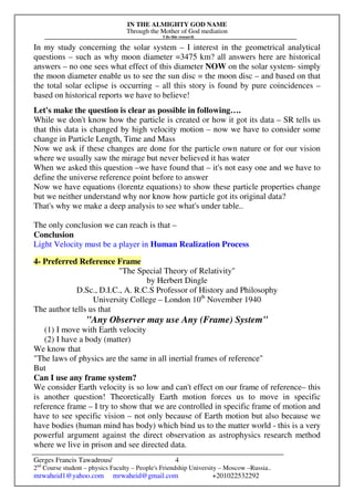 IN THE ALMIGHTY GOD NAME
Through the Mother of God mediation
I do this research
Gerges Francis Tawadrous/
2nd
Course student – physics Faculty – People's Friendship University – Moscow –Russia..
mrwaheid1@yahoo.com mrwaheid@gmail.com +201022532292
4
In my study concerning the solar system – I interest in the geometrical analytical
questions – such as why moon diameter =3475 km? all answers here are historical
answers – no one sees what effect of this diameter NOW on the solar system- simply
the moon diameter enable us to see the sun disc = the moon disc – and based on that
the total solar eclipse is occurring – all this story is found by pure coincidences –
based on historical reports we have to believe!
Let's make the question is clear as possible in following….
While we don't know how the particle is created or how it got its data – SR tells us
that this data is changed by high velocity motion – now we have to consider some
change in Particle Length, Time and Mass
Now we ask if these changes are done for the particle own nature or for our vision
where we usually saw the mirage but never believed it has water
When we asked this question –we have found that – it's not easy one and we have to
define the universe reference point before to answer
Now we have equations (lorentz equations) to show these particle properties change
but we neither understand why nor know how particle got its original data?
That's why we make a deep analysis to see what's under table..
The only conclusion we can reach is that –
Conclusion
Light Velocity must be a player in Human Realization Process
4- Preferred Reference Frame
"The Special Theory of Relativity"
by Herbert Dingle
D.Sc., D.I.C., A. R.C.S Professor of History and Philosophy
University College – London 10th
November 1940
The author tells us that
"Any Observer may use Any (Frame) System"
(1) I move with Earth velocity
(2) I have a body (matter)
We know that
"The laws of physics are the same in all inertial frames of reference"
But
Can I use any frame system?
We consider Earth velocity is so low and can't effect on our frame of reference– this
is another question! Theoretically Earth motion forces us to move in specific
reference frame – I try to show that we are controlled in specific frame of motion and
have to see specific vision – not only because of Earth motion but also because we
have bodies (human mind has body) which bind us to the matter world - this is a very
powerful argument against the direct observation as astrophysics research method
where we live in prison and see directed data.
 
