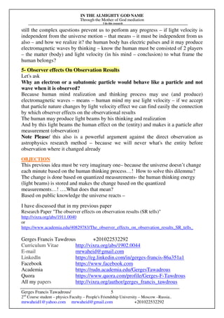 IN THE ALMIGHTY GOD NAME
Through the Mother of God mediation
I do this research
Gerges Francis Tawadrous/
2nd
Course student – physics Faculty – People's Friendship University – Moscow –Russia..
mrwaheid1@yahoo.com mrwaheid@gmail.com +201022532292
5
still the complex questions prevent us to perform any progress – if light velocity is
independent from the universe motion – that means – it must be independent from us
also – and how we realize it? the human body has electric pulses and it may produce
electromagnetic waves by thinking – know the human must be consisted of 2 players
– the matter (body) and light velocity (in his mind – conclusion) to what frame the
human belongs?
5- Observer effects On Observation Results
Let's ask
Why an electron or a subatomic particle would behave like a particle and not
wave when it is observed?
Because human mind realization and thinking process may use (and produce)
electromagnetic waves – means – human mind my use light velocity – if we accept
that particle nature changes by light velocity effect we can find easily the connection
by which observer effects on the observational results
The human may produce light beams by his thinking and realization
And by this light beams the human effect on the (entity) and makes it a particle after
measurement (observation)
Note Please/ this also is a powerful argument against the direct observation as
astrophysics research method – because we will never what's the entity before
observation where it changed already
OBJECTION
This previous idea must be very imaginary one– because the universe doesn’t change
each minute based on the human thinking process…! How to solve this dilemma?
The change is done based on quantized measurements- the human thinking energy
(light beams) is stored and makes the change based on the quantized
measurements…! ….What does that mean?
Based on public knowledge the universe reacts –
I have discussed that in my previous paper
Research Paper "The observer effects on observation results (SR tells)"
http://vixra.org/abs/1911.0040
or
https://www.academia.edu/40829783/The_observer_effects_on_observation_results_SR_tells_
Gerges Francis Tawdrous +201022532292
Curriculum Vitae http://vixra.org/abs/1902.0044
E-mail mrwaheid@gmail.com
Linkedln https://eg.linkedin.com/in/gerges-francis-86a351a1
Facebook https://www.facebook.com
Academia https://rudn.academia.edu/GergesTawadrous
Quora https://www.quora.com/profile/Gerges-F-Tawdrous
All my papers http://vixra.org/author/gerges_francis_tawdrous
 