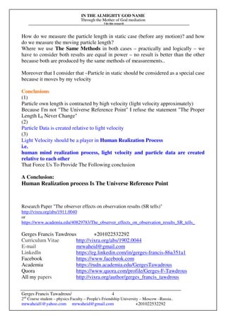 IN THE ALMIGHTY GOD NAME
Through the Mother of God mediation
I do this research
Gerges Francis Tawadrous/
2nd
Course student – physics Faculty – People's Friendship University – Moscow –Russia..
mrwaheid1@yahoo.com mrwaheid@gmail.com +201022532292
4
How do we measure the particle length in static case (before any motion)? and how
do we measure the moving particle length?
Where we use The Same Methods in both cases – practically and logically – we
have to consider both results are equal in power – no result is better than the other
because both are produced by the same methods of measurements..
Moreover that I consider that –Particle in static should be considered as a special case
because it moves by my velocity
Conclusions
(1)
Particle own length is contracted by high velocity (light velocity approximately)
Because I'm not "The Universe Reference Point" I refuse the statement "The Proper
Length L0 Never Change"
(2)
Particle Data is created relative to light velocity
(3)
Light Velocity should be a player in Human Realization Process
i.e.
human mind realization process, light velocity and particle data are created
relative to each other
That Force Us To Provide The Following conclusion
A Conclusion:
Human Realization process Is The Universe Reference Point
Research Paper "The observer effects on observation results (SR tells)"
http://vixra.org/abs/1911.0040
or
https://www.academia.edu/40829783/The_observer_effects_on_observation_results_SR_tells_
Gerges Francis Tawdrous +201022532292
Curriculum Vitae http://vixra.org/abs/1902.0044
E-mail mrwaheid@gmail.com
Linkedln https://eg.linkedin.com/in/gerges-francis-86a351a1
Facebook https://www.facebook.com
Academia https://rudn.academia.edu/GergesTawadrous
Quora https://www.quora.com/profile/Gerges-F-Tawdrous
All my papers http://vixra.org/author/gerges_francis_tawdrous
 