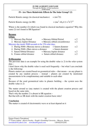 IN THE ALMIGHTY GOD NAME
Through the Mother of God mediation
I do this research
Gerges Francis Tawadrous/
2nd
Course student – physics Faculty – People's Friendship University – Moscow –Russia..
mrwaheid1@yahoo.com mrwaheid@gmail.com +201022532292
10
IV- Are There Relativistic Effects In The Solar Group? (2)
Particle Kinetic energy (in classical mechanics) = (mv2
/2)
Particle Kinetic energy (in SR) = (mc2
+E0)/ (1-v2
/c2
)0.5
Where is the number (2) which was found in classical mechanics equation? Why this
same (2) isn't found in SR Equation?
Because
I-Data
1. Mercury Day Period = Mercury Orbital Period x 2
2. Mercury Jupiter Distance = Mercury orbital circumference x 2
Mercury day needs 5040 seconds to be 176 solar days
3. During 5040 s Mercury moves a distance = Saturn diameter x 2
4. During 5040 s Mars moves a distance = Saturn diameter
5. Saturn Orbital Distance = Mercury Jupiter distance x 2
6. Uranus orbital distance = Saturn orbital distance x 2
II-Discussion
The previous data is an example for using the double value (x 2) in the solar system
data –
I don't know why the double value is used such frequently – but what I can conclude
is the following:
Planets matters are created based on geometrical rules – that means – no any planet is
created by any random process – instead – planets are created by mentioned
measurements to be complementary and suitable to each other
So
Because of the used geometrical rules in planets building – the system uses the
double value (x 2)
The matter around us (any matter) is created with the planet creation process and
based on the same rules
That's why the number 2 is absent in SR equation –
But that tells us SR deals with the matter creation basic rules!
Conclusion
The matter is created of electrometric wave or at least depend on it
 