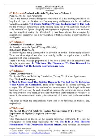 IN THE ALMIGHTY GOD NAME
Through the Mother of God mediation
I do this research
Gerges Francis Tawadrous/
2nd
Course student – physics Faculty – People's Friendship University – Moscow –Russia..
mrwaheid1@yahoo.com mrwaheid@gmail.com +201022532292
3
(1st
Reference) -Mechanics -Berkely Physics Course Volume 1
Page No. 330-331 (last Paragraph)
This is the famous Lorentz-Fitzgerald contraction of a rod moving parallel to its
length with respect to the observer. One may worry at this point whether the rod has
"actually contracted." Of Course Nothing Physical has happened To The Rod,
but the process of measurement in the moving frame has given a different result. For
a discussion of the figures of rapidly moving objects as photographed with a camera,
see the excellent review by Weisskopf. It has been shown, for example, by
calculation of trajectories that a moving sphere will photograph as a sphere and not as
an ellipsoid.
(2nd
Reference)
University of Nebraska - Lincoln
An Introduction to the Special Theory of Relativity
Robert Katz- Page No. 36
Is the moving rod really contracted in its direction of motion? Is time really dilated?
These questions depend on what is meant by really. In physics what is real is
identical with what is measured.
There is no way to assign properties to a rod or to a clock or to an electron except
through measurement. In This Sense The Phenomena We Have Discussed As
Time Dilation And The Lorentz Contraction Are Real.
(3rd
Reference)
Costas Christodoulides
The Special Theory of Relativity Foundations, Theory, Verification, Applications
Page 70 – Last Paragraph
It Must Be Understood That Nothing Happens To The Rod Due To Its Motion
Which Causes Its Contraction. There is no change in its atomic structure, for
example. The difference in the results of the measurements of the length in the two
frames of reference may be understood if we examine the moments in time at which
the measurements were made, as these are observed in the two frames of reference. In
frame S′, the measurements at the points x0 A and x0 B were both performed at time
t0.
The times at which the measurements were seen to be performed in frame S, are,
respectively,
(4th
Reference)
The Special Theory Of Relativity- Lecture Notes prepared by J D Cresser
Department of Physics- Macquarie University-
Page 22
This phenomenon is known as the Lorentz-Fitzgerald contraction. It is not the
consequence of some force ‘squeezing’ the rod, But It Is A Real Physical
Phenomenon With Observable Physical Effects. Note however that someone
 