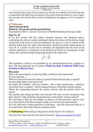 IN THE ALMIGHTY GOD NAME
Through the Mother of God mediation
I do this research
Gerges Francis Tawadrous/
2nd
Course student – physics Faculty – People's Friendship University – Moscow –Russia..
mrwaheid1@yahoo.com mrwaheid@gmail.com +201022532292
4
who actually looks at this rod as it passes by will not see a shorter rod. If the time that
is required for the light from each point on the rod to reach the observer’s eye is taken
into account, the overall effect is that of making the rod appear as if it is rotated in
space
(6th
Reference)
Albert Einstein Book
Relativity: the special and the general theory
Translated by robert w. lawson, University of Sheffield Introduced by nigel calder
Page No. 49
If we now assume that the relative distances between the electrical masses
constituting the electron remain unchanged during the motion of the electron (rigid
connection in the sense of classical mechanics), we arrive at a law of motion of the
electron which does not agree with experience. Guided by purely formal points of
view, H. A. Lorentz was the first to introduce the hypothesis that the form of the
electron experiences a contraction in the direction of motion in consequence of that
motion, the contracted length being proportional to the expression
This hypothesis, which is not justifiable by any electrodynamical facts, supplies us
then with that particular law of motion Which has Been Confirmed With Great
Precision In Recent Years.
Discussion
Why is the special theory of relativity (SR) so difficult to be understood?
It's easy question…!
While we don't know how the matter is created? Or how Particle data is created?
Einstein didn't fight in this point at all!
He simply left it behind – and move further – tells us that –particle data – which we
don't know how is created?!- will be changed because of the high velocity motion!
What's the relationship between the motion velocity with the particle data?! No
answer
The particle data change provides more puzzles! We can't see the consistency why
these specific 3 data should be changed because of the higher velocity motion?!
We can't know if they are real changes or illusions of measurements? And we can't
see a clear direction for these changes enable us to see the real reason behind!
Let's try with many of these questions in following – may this discussion help us to
see much better what really Einstein wanted to tell us
2- Methodology (Methodology Is Repeated In All My Papers) It's written in
Why Don't We Understand The Solar System Geometry? http://vixra.org/abs/1911.0018
 