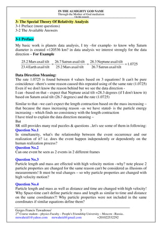 IN THE ALMIGHTY GOD NAME
Through the Mother of God mediation
I do this research
Gerges Francis Tawadrous/
2nd
Course student – physics Faculty – People's Friendship University – Moscow –Russia..
mrwaheid1@yahoo.com mrwaheid@gmail.com +201022532292
5
3- The Special Theory Of Relativity Analysis
3-1 Preface (more questions)
3-2 The Available Answers
3-1 Preface
My basic work is planets data analysis, I try –for example- to know why Saturn
diameter is created =120536 km? in data analysis we interest strongly for the data
direction – For Example
Data Direction Meaning:
The rate 1.0725 is found between 4 values based on 3 equations! It can't be pure
coincidence –there's some reason caused this repeated using of the same rate (1.0725)
Even if we don't know the reason behind but we see the data direction -
I can –based on that – expect that Neptune axial tilt =28.3 degrees (if I don't know it)
based on Saturn axial tilt (26.7 degrees) and the rate (1.0725)
Similar to that –we can't expect the length contraction based on the mass increasing –
that because the mass increasing reason –as we have stated- is the particle energy
increasing – which finds no consistency with the length contraction
I have tried to explain the data direction meaning –
But
SR still provides many real puzzles & questions ..let's see some of them in following:
Question No.1
In simultaneity, what's the relationship between the event occurrence and our
realization of it? i.e. does the event happen independently or dependently on the
human realization process?
Question No.2
Can one event be seen as 2 events in 2 different frames
Question No.3
Particle length and mass are effected with high velocity motion –why? note please 2
particle properties are changed for the same reason can't be considered as illusions of
measurements! It must be real changes – so why particle properties are changed with
high velocity motion?
Question No.4
Particle length and mass as well as distance and time are changed with high velocity!
Why Space-time can't define particle mass and length as similar to time and distance
on the same coordinates?! Why particle properties were not included in the same
coordinates if similar equations define them?
0725.1
tiltaxailSatrun26.7
tiltaxailNeptune28.3
tiltaxailMars25.2
tiltaxailSatrun26.7
tiltaxailEarth23.4
tiltaxailMars25.2
===
 