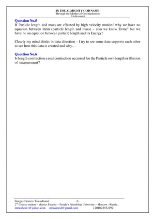 IN THE ALMIGHTY GOD NAME
Through the Mother of God mediation
I do this research
Gerges Francis Tawadrous/
2nd
Course student – physics Faculty – People's Friendship University – Moscow –Russia..
mrwaheid1@yahoo.com mrwaheid@gmail.com +201022532292
6
Question No.5
If Particle length and mass are effected by high velocity motion! why we have no
equation between them (particle length and mass) – also we know E=mc2
but we
have no an equation between particle length and its Energy!
Clearly my mind thinks in data direction – I try to see some data supports each other
to see how this data is created and why…
Question No.6
Is length contraction a real contraction occurred for the Particle own length or illusion
of measurement?
 