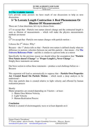 IN THE ALMIGHTY GOD NAME
Through the Mother of God mediation
I do this research
Gerges Francis Tawadrous/
2nd
Course student – physics Faculty – People's Friendship University – Moscow –Russia..
mrwaheid1@yahoo.com mrwaheid@gmail.com +201022532292
7
3-2 The Available Answers
Let's provide some answers we have reach of our discussions to help us next
discussions
I-"Is Lorentz Length Contraction A Real Phenomenon Or
Illusion Of Measurements?"
These are 2 clear directions, let's try to choose from:
(1st
) to accept that – Particle own nature doesn't change and the contracted length is
seen as illusion of measurements – which will make the physics measurements
methods un-trustee
Or
(2nd
) to accept that –Particle own nature changes with particle motion –
I choose the 2nd
choice- Why?
Because – the 1st
choice tells us that – Particle own nature is defined clearly when no
difference in motions velocities between me and this particle – that means – I'm The
Universe Reference Point – and this is similar to a person looks at a mirror
Specifically for the previous reason we should refuse the assumption that "Particle
Own Nature doesn't Change" or "Proper Length L0 Never Change"….
Simply these statements are untrue
Our brave action to refuse these statements – produce a real challenge before us –
Because
This argument will lead us automatically to suppose that – Particle Own Properties
Are Created Based On Particle Motion – which needs a deep analysis to be
understood -
Also may particle data is created relative to light velocity and effected by human
realization process
Shortly
Matter properties are created depending on 3 factors – at least-
1- Matter Own Motion Velocity
2- Light Velocity
3- Human Realization Process
Conclusion
Particle is created of electromagnetic wave or at least depends on it
 