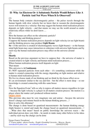 IN THE ALMIGHTY GOD NAME
Through the Mother of God mediation
I do this research
Gerges Francis Tawadrous/
2nd
Course student – physics Faculty – People's Friendship University – Moscow –Russia..
mrwaheid1@yahoo.com mrwaheid@gmail.com +201022532292
8
II- Why An Electron Or A Subatomic Particle Would Behave Like A
Particle And Not Wave When It Is Observed?
(1)
The human body contains electromagnetic pulses – the pulses travels through the
human liquids with slow velocity but we know that in vacuum the electromagnetic
waves will restore its c velocity- that may suggest the human mind realization process
depends on light velocity – and that means we may see the world around us under
relativistic effects while we don't know….
(2)
How the human can effect on the subatomic particle?
By knowledge and thinking process!
I suppose the human realization process depends on light velocity (or use light beam)
and the thinking process may produce Light Beams
So – if the universe is created of electromagnetic waves (light beams) – so the human
mind light beam may cause interaction or coherence with universe light beams and by
such way the human realization process may effect on the universe around
(3)
Shortly
Based on the previous argument we have to suppose that – the universe of matter is
created relative to light velocity and human mind realization process…
Where human realization process itself depends on light
That means
This universe is A Continuum
It's NOT separated particles from each other – it's something continuum while the
matter is created connecting with the energy depending on light motion and relative
to human mind realization process
We live in a house made of our thinking and we think by this house effect on us
It's an environment similar to the sea and fish – but the effect is more deep – so our
knowledge is created connecting with this same house
(4)
Now the Equation E=mc2
tells us why it express all matters masses regardless its type
– because the light velocity is a player in all matters creation process- the motion is a
player where the matter can't produced without motion
OBJECTION
This previous idea must be very imaginary one and untrue – because the universe
doesn’t change each minute based on the human thinking process…!
How to solve this dilemma?
The change is done based on quantized measurements- the human thinking energy
(light beams) is stored and made the change based on quantized measurements…!
….What does that mean? based on public knowledge the universe reacts – the
individual person does very little – he needs to make many other believe in his ideas
– and by such way the change can be done
 